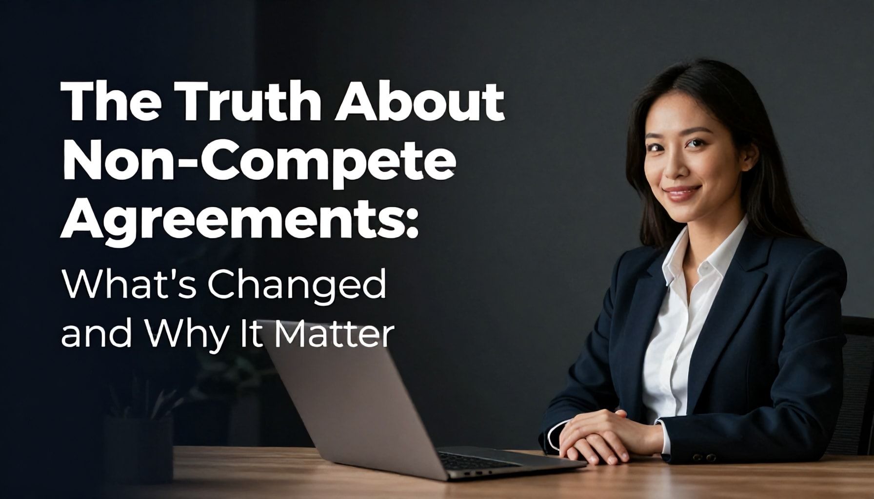 The Truth About Non-Compete Agreements: What’s Changed and Why It Matters*